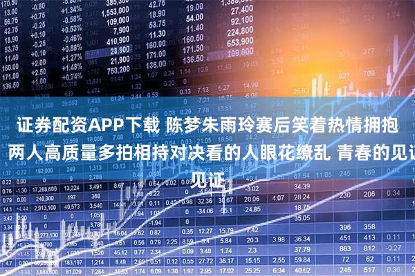 证券配资APP下载 陈梦朱雨玲赛后笑着热情拥抱！两人高质量多拍相持对决看的人眼花缭乱 青春的见证