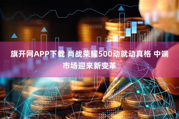 旗开网APP下载 肖战荣耀500动就动真格 中端市场迎来新变革