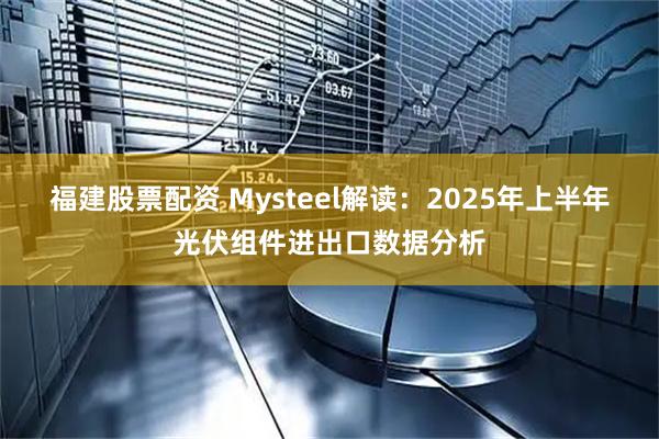 福建股票配资 Mysteel解读：2025年上半年光伏组件进出口数据分析