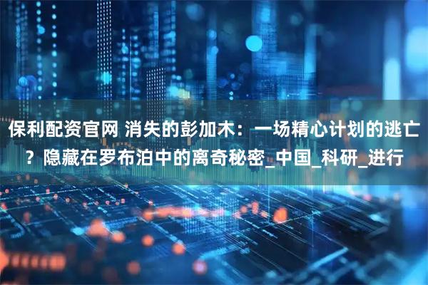保利配资官网 消失的彭加木：一场精心计划的逃亡？隐藏在罗布泊中的离奇秘密_中国_科研_进行