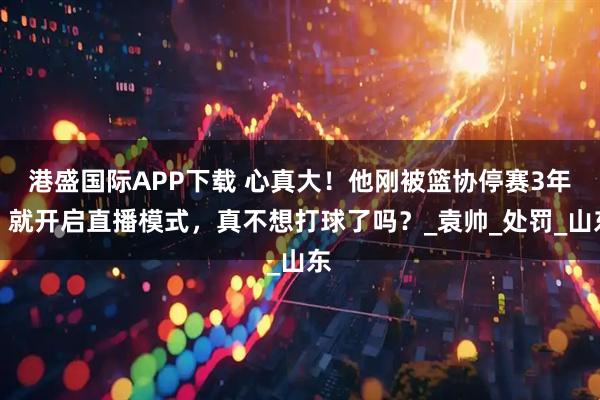 港盛国际APP下载 心真大！他刚被篮协停赛3年，就开启直播模式，真不想打球了吗？_袁帅_处罚_山东