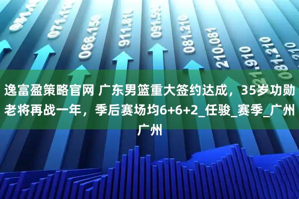 逸富盈策略官网 广东男篮重大签约达成，35岁功勋老将再战一年，季后赛场均6+6+2_任骏_赛季_广州