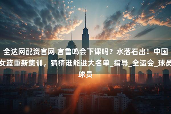 全达网配资官网 宫鲁鸣会下课吗？水落石出！中国女篮重新集训，猜猜谁能进大名单_指导_全运会_球员