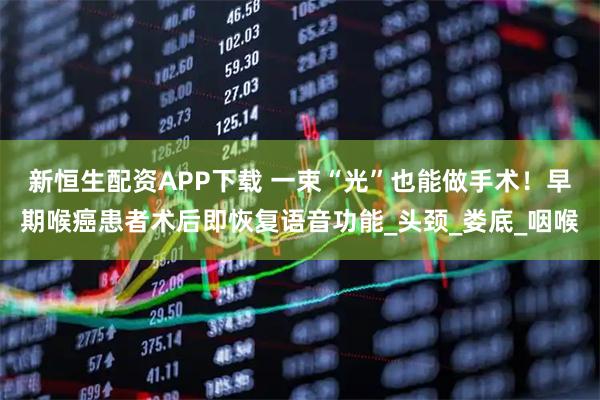 新恒生配资APP下载 一束“光”也能做手术！早期喉癌患者术后即恢复语音功能_头颈_娄底_咽喉