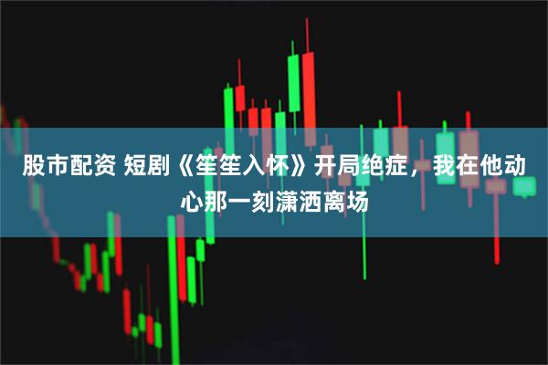 股市配资 短剧《笙笙入怀》开局绝症，我在他动心那一刻潇洒离场