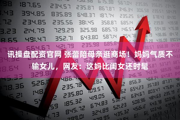 讯操盘配资官网 张蕾陪母亲逛商场！妈妈气质不输女儿，网友：这妈比闺女还时髦
