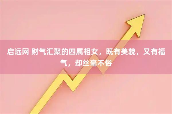 启远网 财气汇聚的四属相女，既有美貌，又有福气，却丝毫不俗