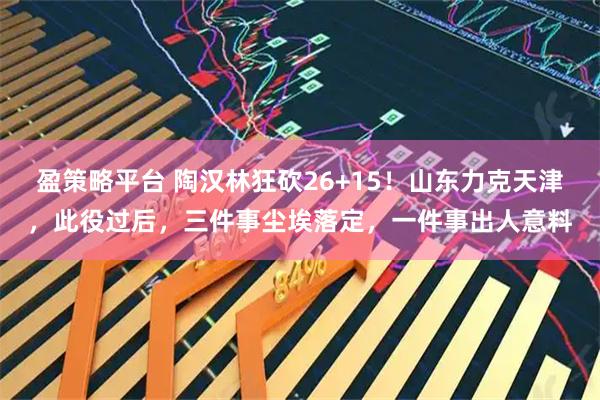 盈策略平台 陶汉林狂砍26+15！山东力克天津，此役过后，三件事尘埃落定，一件事出人意料