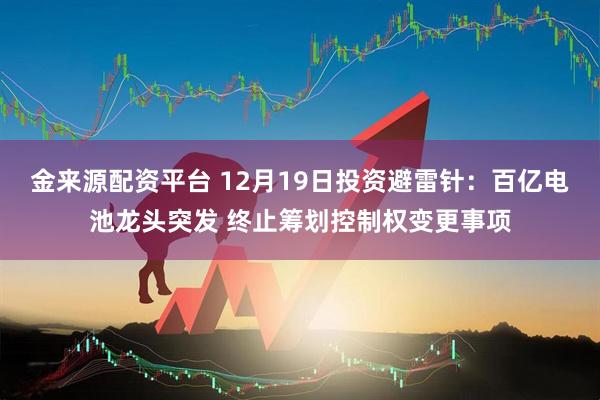 金来源配资平台 12月19日投资避雷针：百亿电池龙头突发 终止筹划控制权变更事项